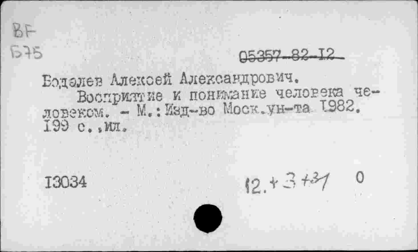 ﻿в?-
05357-82-12
Бодалев Алексей Александрович.
Восприятие и поникание человека человеком. - М.: Изд-во Моск,ун-та 1982. 199 с.»ил.
13034	(о V 3 ^7 0